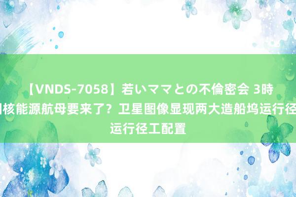 【VNDS-7058】若いママとの不倫密会 3時間 我国核能源航母要来了？卫星图像显现两大造船坞运行径工配置