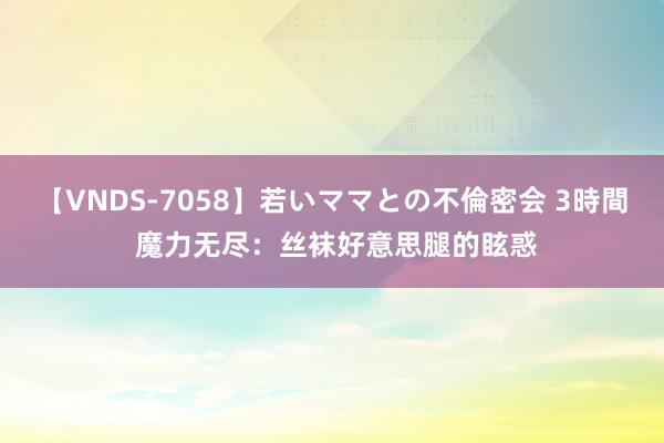 【VNDS-7058】若いママとの不倫密会 3時間 魔力无尽：丝袜好意思腿的眩惑