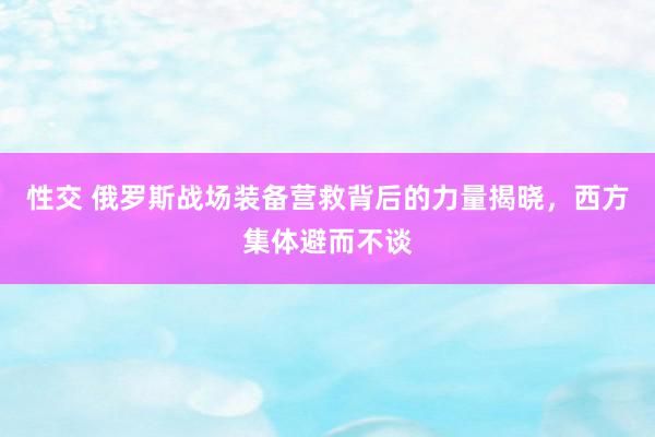 性交 俄罗斯战场装备营救背后的力量揭晓，西方集体避而不谈