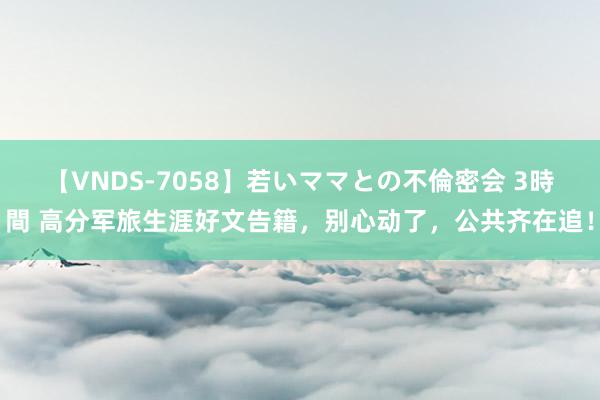 【VNDS-7058】若いママとの不倫密会 3時間 高分军旅生涯好文告籍，别心动了，公共齐在追！