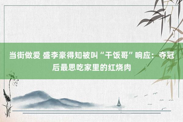 当街做爱 盛李豪得知被叫“干饭哥”响应：夺冠后最思吃家里的红烧肉