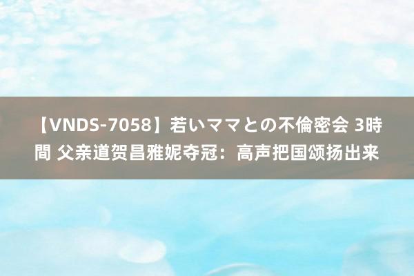 【VNDS-7058】若いママとの不倫密会 3時間 父亲道贺昌雅妮夺冠：高声把国颂扬出来