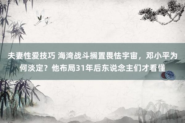 夫妻性爱技巧 海湾战斗搁置畏怯宇宙，邓小平为何淡定？他布局31年后东说念主们才看懂