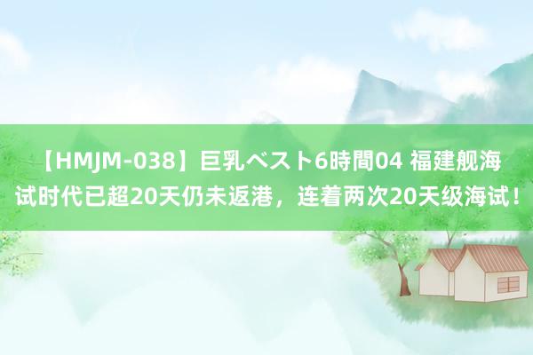 【HMJM-038】巨乳ベスト6時間04 福建舰海试时代已超20天仍未返港，连着两次20天级海试！