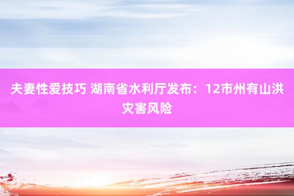 夫妻性爱技巧 湖南省水利厅发布：12市州有山洪灾害风险