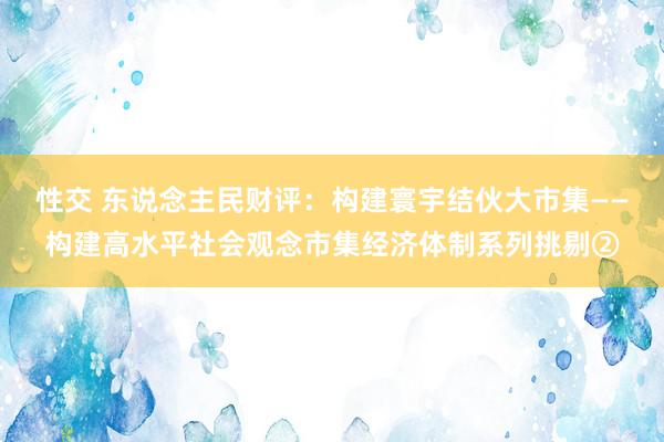 性交 东说念主民财评：构建寰宇结伙大市集——构建高水平社会观念市集经济体制系列挑剔②