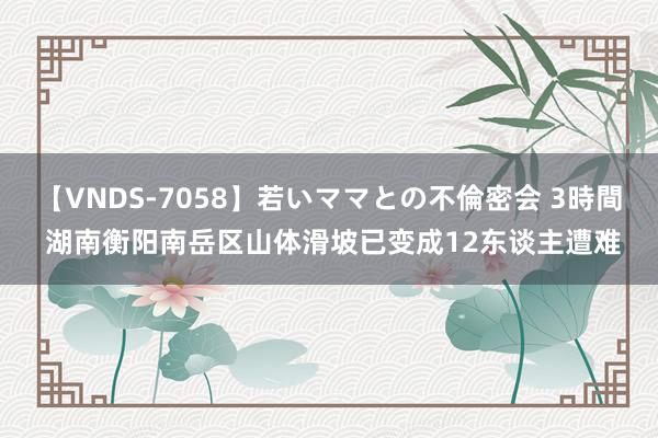 【VNDS-7058】若いママとの不倫密会 3時間 湖南衡阳南岳区山体滑坡已变成12东谈主遭难