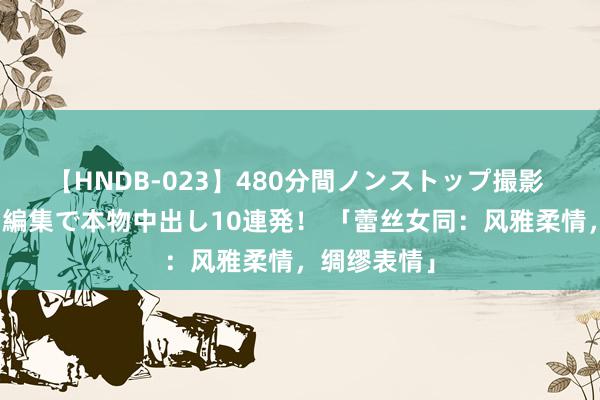 【HNDB-023】480分間ノンストップ撮影 ノーカット編集で本物中出し10連発！ 「蕾丝女同：风雅柔情，绸缪表情」