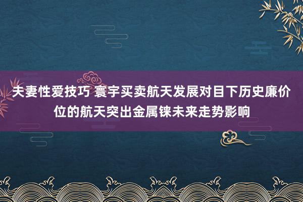 夫妻性爱技巧 寰宇买卖航天发展对目下历史廉价位的航天突出金属铼未来走势影响