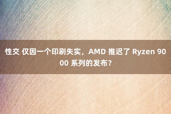 性交 仅因一个印刷失实，AMD 推迟了 Ryzen 9000 系列的发布？