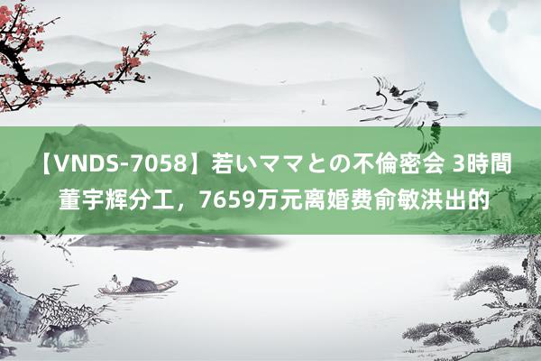 【VNDS-7058】若いママとの不倫密会 3時間 董宇辉分工，7659万元离婚费俞敏洪出的