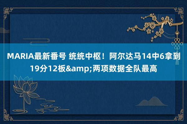 MARIA最新番号 统统中枢！阿尔达马14中6拿到19分12板&两项数据全队最高