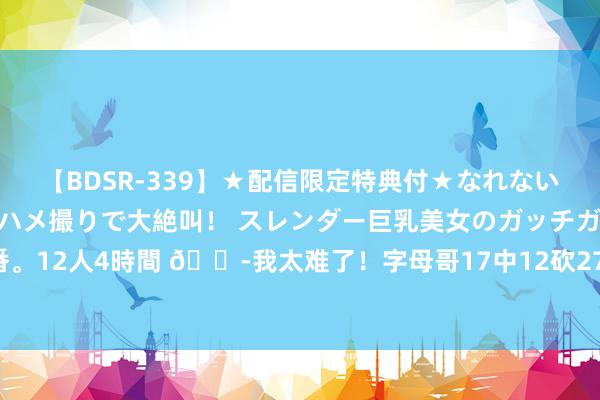 【BDSR-339】★配信限定特典付★なれない感じの新人ちゃんが初ハメ撮りで大絶叫！ スレンダー巨乳美女のガッチガチ生本番。12人4時間 😭我太难了！字母哥17中12砍27+11惨遭两连败 上一战空砍34分