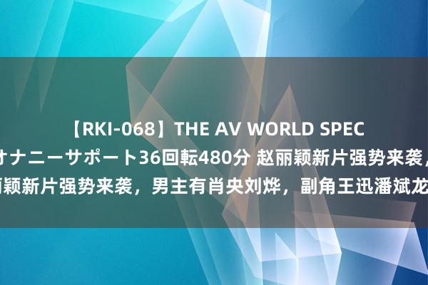 【RKI-068】THE AV WORLD SPECIAL あなただけに 最高のオナニーサポート36回転480分 赵丽颖新片强势来袭，男主有肖央刘烨，副角王迅潘斌龙，票房稳了