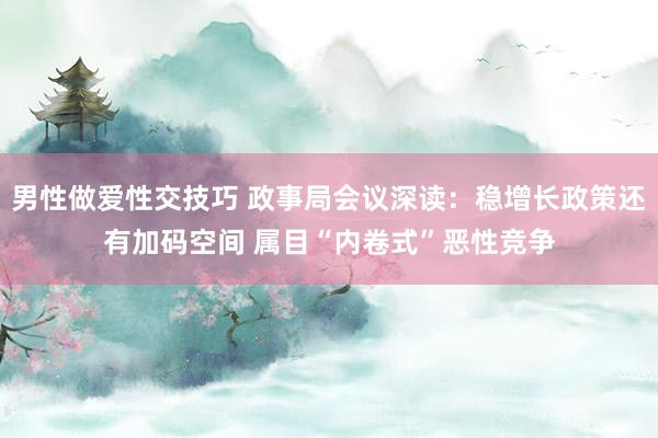 男性做爱性交技巧 政事局会议深读：稳增长政策还有加码空间 属目“内卷式”恶性竞争