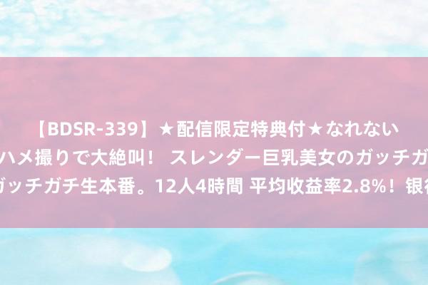 【BDSR-339】★配信限定特典付★なれない感じの新人ちゃんが初ハメ撮りで大絶叫！ スレンダー巨乳美女のガッチガチ生本番。12人4時間 平均收益率2.8%！银行答理半年报出炉