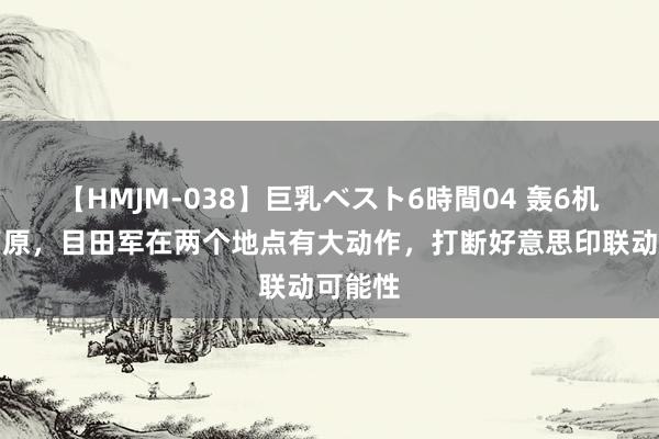 【HMJM-038】巨乳ベスト6時間04 轰6机群上高原，目田军在两个地点有大动作，打断好意思印联动可能性