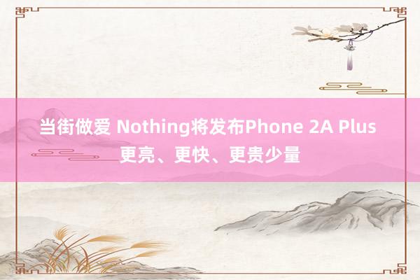 当街做爱 Nothing将发布Phone 2A Plus 更亮、更快、更贵少量