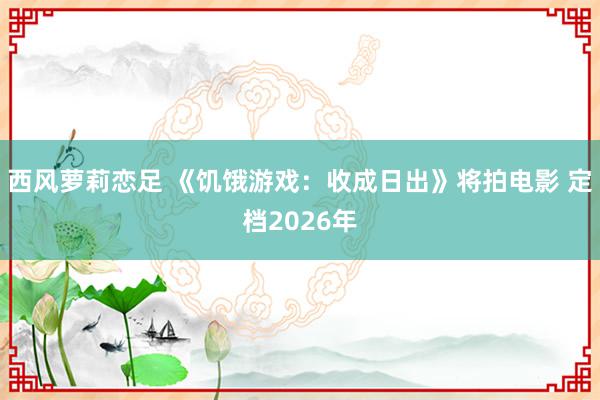 西风萝莉恋足 《饥饿游戏：收成日出》将拍电影 定档2026年