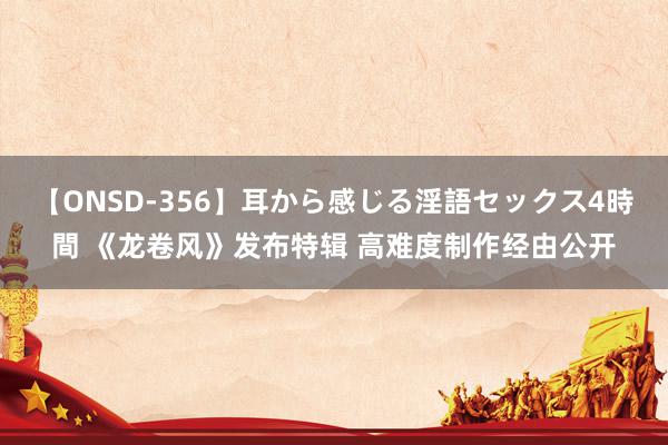 【ONSD-356】耳から感じる淫語セックス4時間 《龙卷风》发布特辑 高难度制作经由公开