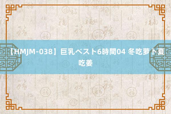 【HMJM-038】巨乳ベスト6時間04 冬吃萝卜夏吃姜