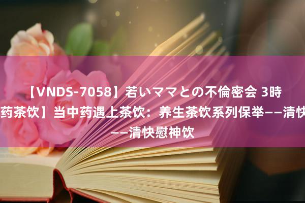 【VNDS-7058】若いママとの不倫密会 3時間 【中药茶饮】当中药遇上茶饮：养生茶饮系列保举——清快慰神饮