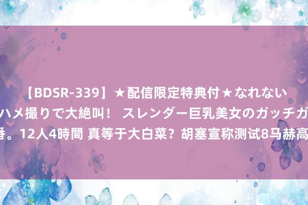 【BDSR-339】★配信限定特典付★なれない感じの新人ちゃんが初ハメ撮りで大絶叫！ スレンダー巨乳美女のガッチガチ生本番。12人4時間 真等于大白菜？胡塞宣称测试8马赫高尚弹，还是把好意思国甩在死后？