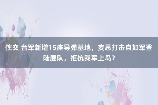 性交 台军新增15座导弹基地，妄思打击自如军登陆舰队，拒抗我军上岛？