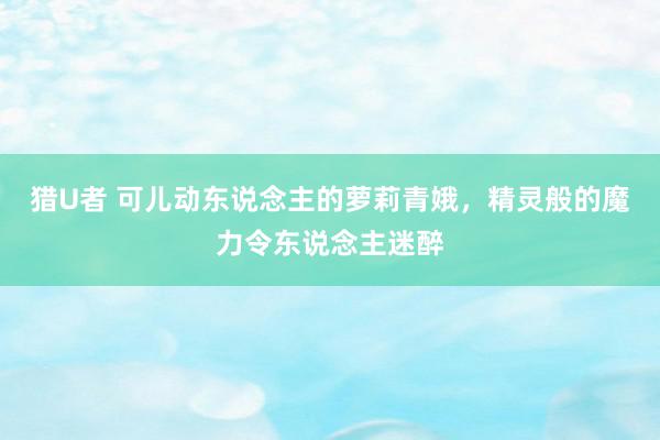 猎U者 可儿动东说念主的萝莉青娥，精灵般的魔力令东说念主迷醉