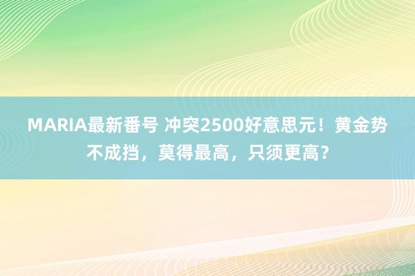 MARIA最新番号 冲突2500好意思元！黄金势不成挡，莫得最高，只须更高？