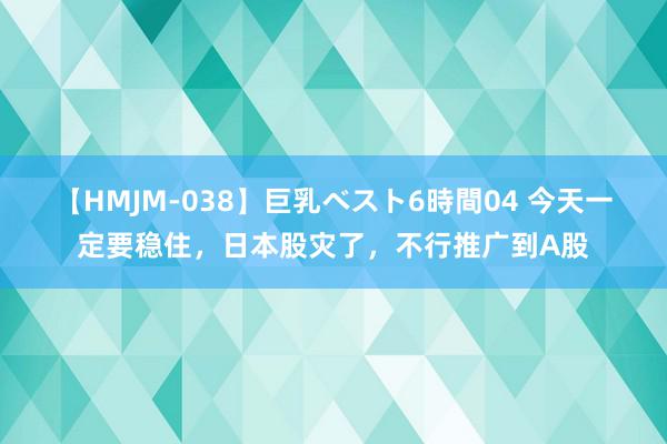 【HMJM-038】巨乳ベスト6時間04 今天一定要稳住，日本股灾了，不行推广到A股