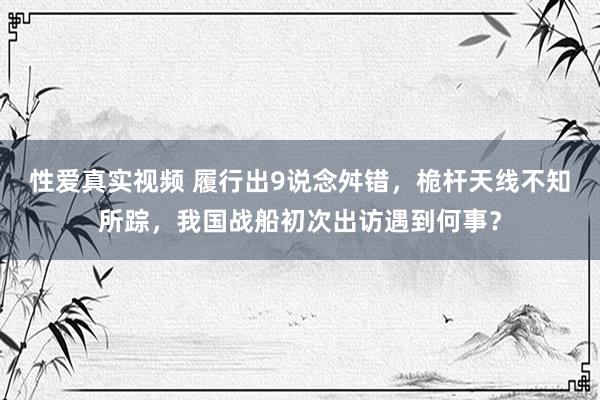 性爱真实视频 履行出9说念舛错，桅杆天线不知所踪，我国战船初次出访遇到何事？