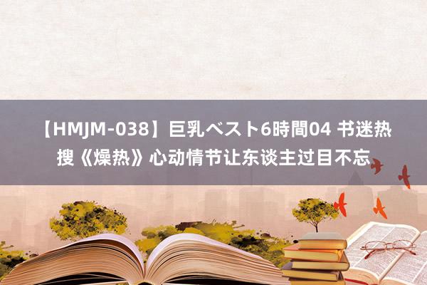 【HMJM-038】巨乳ベスト6時間04 书迷热搜《燥热》心动情节让东谈主过目不忘