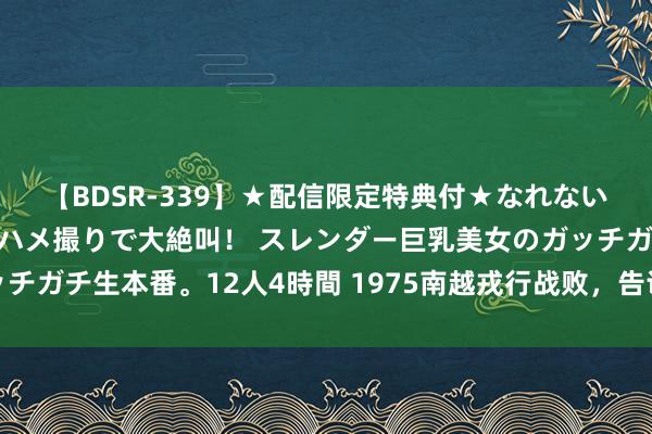 【BDSR-339】★配信限定特典付★なれない感じの新人ちゃんが初ハメ撮りで大絶叫！ スレンダー巨乳美女のガッチガチ生本番。12人4時間 1975南越戎行战败，告诉你什么是劳燕分飞