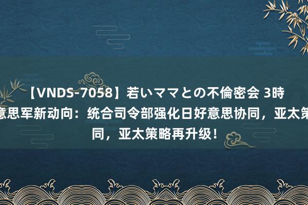 【VNDS-7058】若いママとの不倫密会 3時間 驻日好意思军新动向：统合司令部强化日好意思协同，亚太策略再升级！