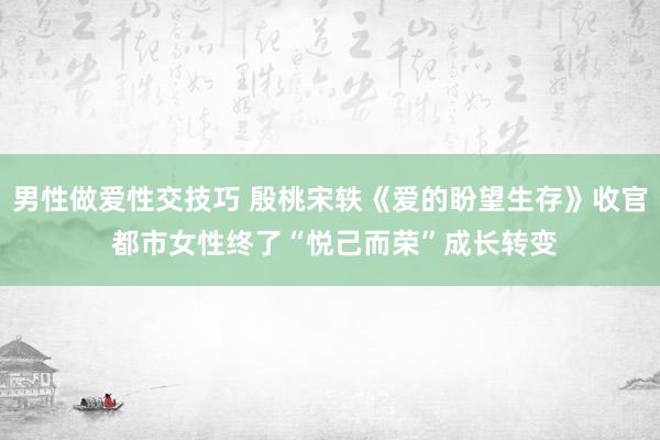 男性做爱性交技巧 殷桃宋轶《爱的盼望生存》收官 都市女性终了“悦己而荣”成长转变