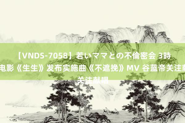 【VNDS-7058】若いママとの不倫密会 3時間 电影《生生》发布实施曲《不遮挽》MV 谷蓝帝关注献唱