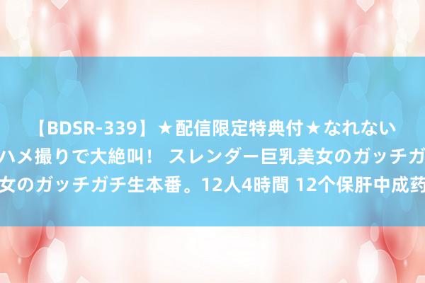 【BDSR-339】★配信限定特典付★なれない感じの新人ちゃんが初ハメ撮りで大絶叫！ スレンダー巨乳美女のガッチガチ生本番。12人4時間 12个保肝中成药，一文记忆