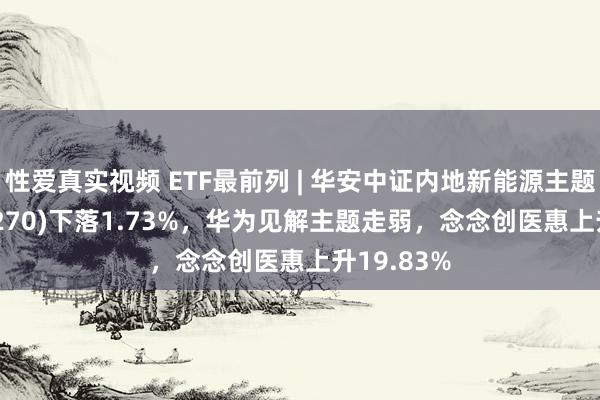 性爱真实视频 ETF最前列 | 华安中证内地新能源主题ETF(516270)下落1.73%，华为见解主题走弱，念念创医惠上升19.83%