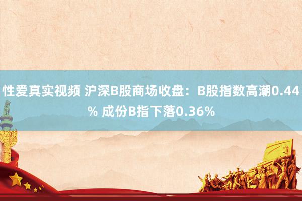 性爱真实视频 沪深B股商场收盘：B股指数高潮0.44% 成份B指下落0.36%