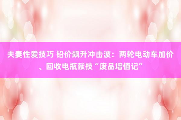 夫妻性爱技巧 铅价飙升冲击波：两轮电动车加价、回收电瓶献技“废品增值记”