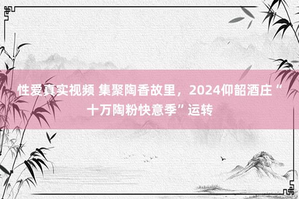 性爱真实视频 集聚陶香故里，2024仰韶酒庄“十万陶粉快意季”运转