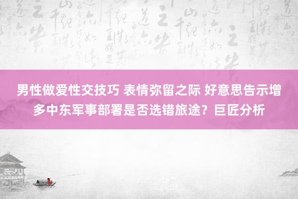 男性做爱性交技巧 表情弥留之际 好意思告示增多中东军事部署是否选错旅途？巨匠分析