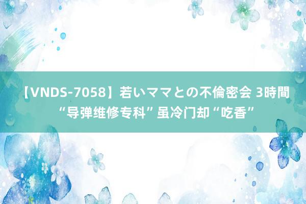 【VNDS-7058】若いママとの不倫密会 3時間 “导弹维修专科”虽冷门却“吃香”