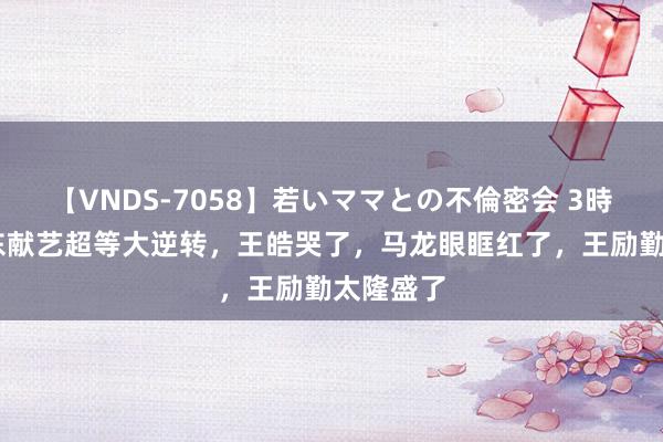 【VNDS-7058】若いママとの不倫密会 3時間 樊振东献艺超等大逆转，王皓哭了，马龙眼眶红了，王励勤太隆盛了