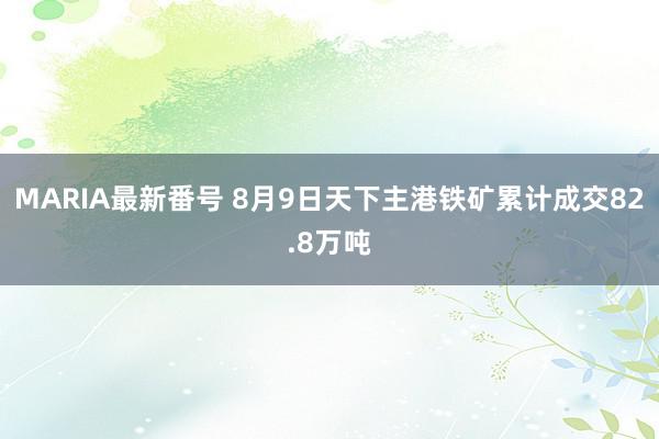 MARIA最新番号 8月9日天下主港铁矿累计成交82.8万吨