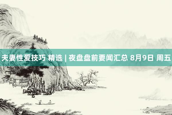 夫妻性爱技巧 精选 | 夜盘盘前要闻汇总 8月9日 周五