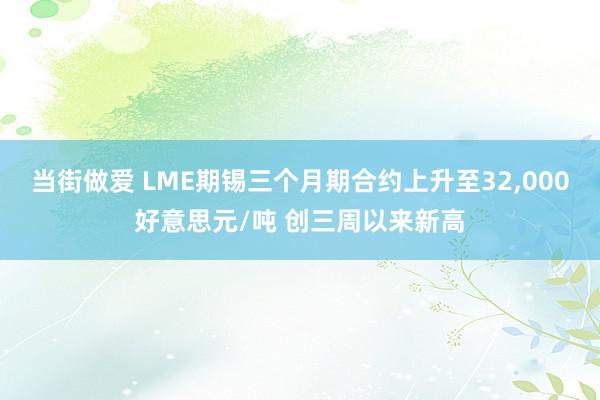 当街做爱 LME期锡三个月期合约上升至32,000好意思元/吨 创三周以来新高