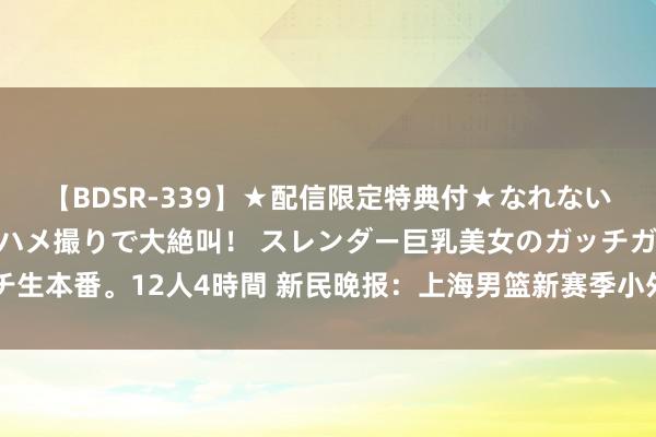 【BDSR-339】★配信限定特典付★なれない感じの新人ちゃんが初ハメ撮りで大絶叫！ スレンダー巨乳美女のガッチガチ生本番。12人4時間 新民晚报：上海男篮新赛季小外助详情 布莱克尼+沃特斯