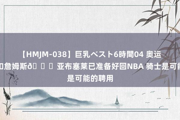 【HMJM-038】巨乳ベスト6時間04 奥运决赛隔扣詹姆斯👀亚布塞莱已准备好回NBA 骑士是可能的聘用